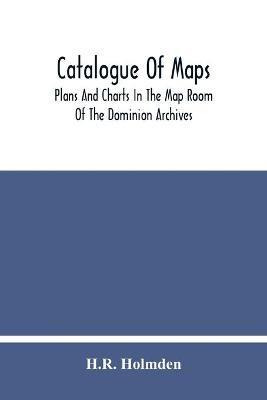Catalogue Of Maps, Plans And Charts In The Map Room Of The Dominion Archives - H R Holmden - cover