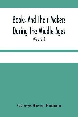 Books And Their Makers During The Middle Ages; A Study Of The Conditions Of The Production And Distribution Of Literature From The Fall Of The Roman Empire To The Close Of The Seventeenth Century (Volume I) - George Haven Putnam - cover