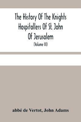 The History Of The Knights Hospitallers Of St. John Of Jerusalem: Styled Afterwards, The Knights Of Rhodes, And At Present, The Knights Of Malta (Volume Iii) - Abbe de Vertot,John Adams - cover