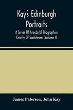 Kay'S Edinburgh Portraits: A Series Of Anecdotal Biographies Chiefly Of Scotchmen (Volume I)