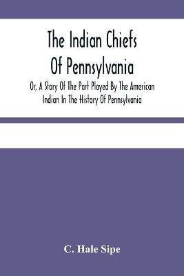 The Indian Chiefs Of Pennsylvania, Or, A Story Of The Part Played By The American Indian In The History Of Pennsylvania: Based Primarily On The Pennsylvania Archives And Colonial Records, And Built Around The Outstanding Chiefs - C Hale Sipe - cover