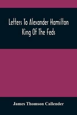 Letters To Alexander Hamilton: King Of The Feds - James Thomson Callender - cover