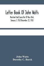 Letter Book Of John Watts: Merchant And Councillor Of New York, January 1, 1762-December 22, 1765