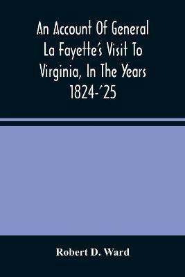 An Account Of General La Fayette'S Visit To Virginia, In The Years 1824-'25, Containing Full Circumstantial Reports Of His Receptions In Washington, Alexandria, Mount Vernon, Yorktown, Williamsburg, Norfolk, Richmond, Petersburg, Goochland, Fluvanna, Monticel - Robert D Ward - cover