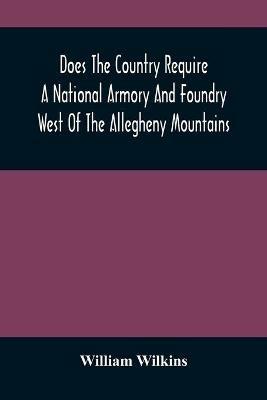 Does The Country Require A National Armory And Foundry West Of The Allegheny Mountains; If It Does, Where Should They Be Located? - William Wilkins - cover