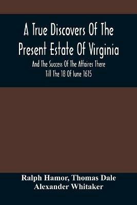 A True Discovers Of The Present Estate Of Virginia, And The Success Of The Affaires There Till The 18 Of Iune 1615.; Together With A Relation Of The Seuerall English Townes And Forts, The Assured Hopes Of That Countries And The Peace Concluded With The India - Ralph Hamor,Thomas Dale - cover