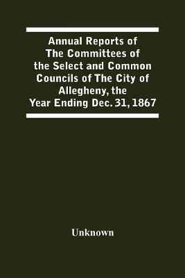 Annual Reports Of The Committees Of The Select And Common Councils Of The City Of Allegheny, With The Report Of The City Controller And Other City Officers, Also, Statements Of The Accounts Of The Various City Officers, Report Of The Directors Of The Poor - cover