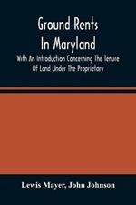 Ground Rents In Maryland; With An Introduction Concerning The Tenure Of Land Under The Proprietary