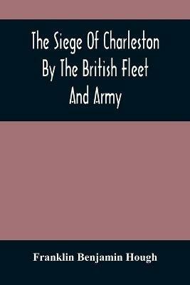 The Siege Of Charleston By The British Fleet And Army, Under The Command Of Admiral Arbuthnot And Sir Henry Clinton, Which Terminated With The Surrender Of That Place On The 12Th Of May, 1780 - Franklin Benjamin Hough - cover