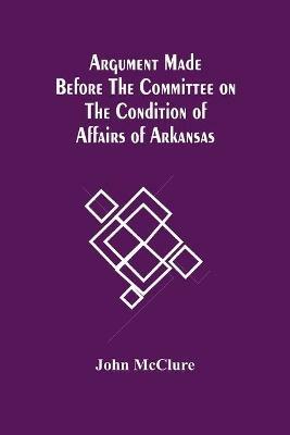 Argument Made Before The Committee On The Condition Of Affairs Of Arkansas - John McClure - cover
