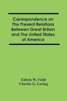 Correspondence On The Present Relations Between Great Britain And The United States Of America - Edwin W Field,Charles G Loring - cover