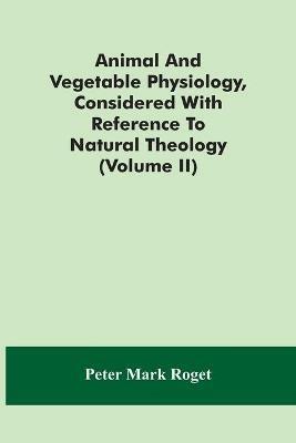Animal And Vegetable Physiology, Considered With Reference To Natural Theology (Volume Ii) - Peter Mark Roget - cover