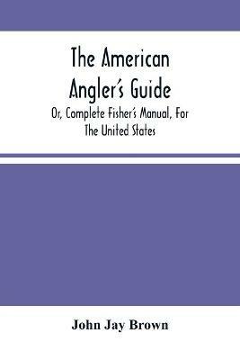 The American Angler'S Guide: Or, Complete Fisher'S Manual, For The United States: Containing The Opinions And Practices Of Experienced Anglers Of Both Hemispheres; With The Addition Of A Second Part - John Jay Brown - cover