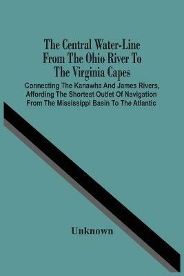 The Central Water-Line From The Ohio River To The Virginia Capes: Connecting The Kanawha And James Rivers, Affording The Shortest Outlet Of Navigation From The Mississippi Basin To The Atlantic - cover