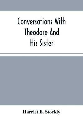 Conversations With Theodore And His Sister.: Dedicated To The Children, Being Especially Designed To Interest Them In Our Queries - Harriet E Stockly - cover