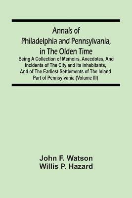 Annals Of Philadelphia And Pennsylvania, In The Olden Time: Being A Collection Of Memoirs, Anecdotes, And Incidents Of The City And Its Inhabitants, And Of The Earliest Settlements Of The Inland Part Of Pennsylvania (Volume Iii) - John F Watson,Willis P Hazard - cover