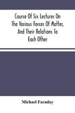Course Of Six Lectures On The Various Forces Of Matter, And Their Relations To Each Other