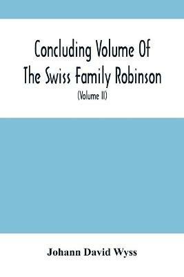 Concluding Volume Of The Swiss Family Robinson: Or, Adventures Of A Father, Mother And Four Sons In A Desert Island; Being The Second Part Ofthe Same Work Published By Munroe & Francis (Volume Ii) - Johann David Wyss - cover