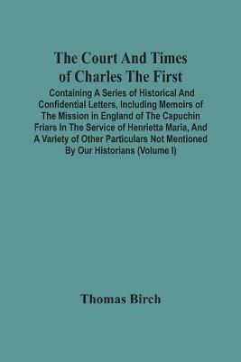 The Court And Times Of Charles The First: Containing A Series Of Historical And Confidential Letters, Including Memoirs Of The Mission In England Of The Capuchin Friars In The Service Of Henrietta Maria, And A Variety Of Other Particulars Not Mentioned By Our Historians (Volume I) - Thomas Birch - cover