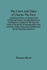 The Court And Times Of Charles The First: Containing A Series Of Historical And Confidential Letters, Including Memoirs Of The Mission In England Of The Capuchin Friars In The Service Of Henrietta Maria, And A Variety Of Other Particulars Not Mentioned By Our Historians (Volume I)