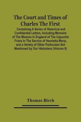 The Court And Times Of Charles The First: Containing A Series Of Historical And Confidential Letters, Including Memoirs Of The Mission In England Of The Capuchin Friars In The Service Of Henrietta Maria, And A Variety Of Other Particulars Not Mentioned By Our Historians (Volume Ii) - Thomas Birch - cover