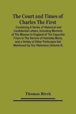 The Court And Times Of Charles The First: Containing A Series Of Historical And Confidential Letters, Including Memoirs Of The Mission In England Of The Capuchin Friars In The Service Of Henrietta Maria, And A Variety Of Other Particulars Not Mentioned By Our Historians (Volume Ii) - Thomas Birch - cover