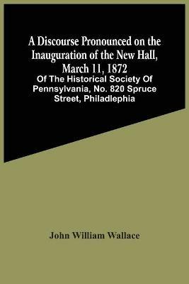 A Discourse Pronounced On The Inauguration Of The New Hall, March 11, 1872: Of The Historical Society Of Pennsylvania, No. 820 Spruce Street, Philadlephia - John William Wallace - cover