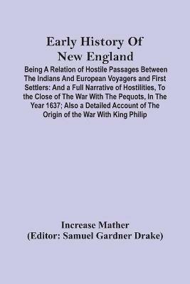 Early History Of New England: Being A Relation Of Hostile Passages Between The Indians And European Voyagers And First Settlers: And A Full Narrative Of Hostilities, To The Close Of The War With The Pequots, In The Year 1637; Also A Detailed Account Of The Origin Of The War With King P - Increase Mather - cover