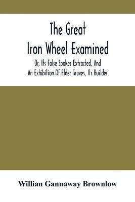 The Great Iron Wheel Examined; Or, Its False Spokes Extracted, And An Exhibition Of Elder Graves, Its Builder - Willian Gannaway Brownlow - cover