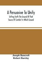 A Persuasive To Unity: Setting Forth The Ground Of That Source Of Comfort In Which Ground Of A Clean Heart And A Right Spirit Men May Grow In Good And Firmly Support Each Other As Living Stones In The Temple Of God