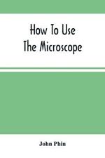How To Use The Microscope; Being Practical Hints On The Selection And Use Of That Instrument, Intended For Beginners