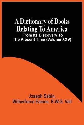 A Dictionary Of Books Relating To America, From Its Discovery To The Present Time (Volume Xxv) - Joseph Sabin - cover