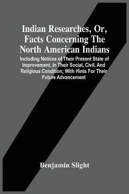 Indian Researches, Or, Facts Concerning The North American Indians: Including Notices Of Their Present State Of Improvement, In Their Social, Civil, And Religious Condition; With Hints For Their Future Advancement - Benjamin Slight - cover