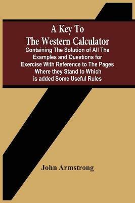 A Key To The Western Calculator; Containing The Solution Of All The Examples And Questions For Exercise With Reference To The Pages Where They Stand To Which Is Added Some Useful Rules - John Armstrong - cover