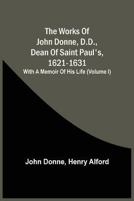 The Works Of John Donne, D.D., Dean Of Saint Paul'S, 1621-1631; With A Memoir Of His Life (Volume I) - John Donne - cover