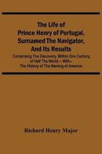 The Life Of Prince Henry Of Portugal, Surnamed The Navigator, And Its Results: Comprising The Discovery, Within One Century, Of Half The World -- With-- The History Of The Naming Of America