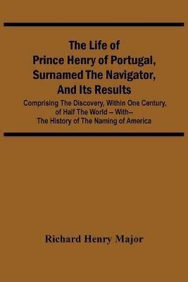The Life Of Prince Henry Of Portugal, Surnamed The Navigator, And Its Results: Comprising The Discovery, Within One Century, Of Half The World -- With-- The History Of The Naming Of America - Richard Henry Major - cover