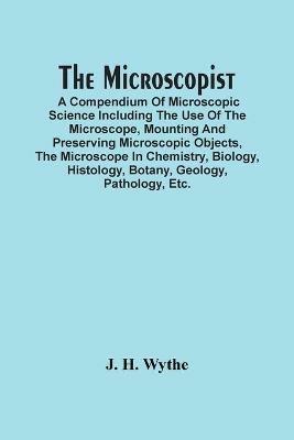 The Microscopist; A Compendium Of Microscopic Science Including The Use Of The Microscope, Mounting And Preserving Microscopic Objects, The Microscope In Chemistry, Biology, Histology, Botany, Geology, Pathology, Etc. - J H Wythe - cover