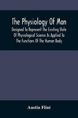 The Physiology Of Man; Designed To Represent The Existing State Of Physiological Science As Applied To The Functions Of The Human Body - Austin Flint - cover
