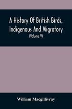A History Of British Birds, Indigenous And Migratory: Including Their Organization, Habits, And Relation; Remarks On Classification And Nomenclature; An Account Of The Principal Organs Of Birds, And Observations Relative To Practical Ornithology (Volume V)