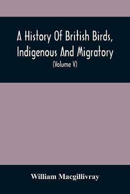 A History Of British Birds, Indigenous And Migratory: Including Their Organization, Habits, And Relation; Remarks On Classification And Nomenclature; An Account Of The Principal Organs Of Birds, And Observations Relative To Practical Ornithology (Volume V) - William Macgillivray - cover