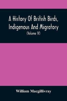 A History Of British Birds, Indigenous And Migratory: Including Their Organization, Habits, And Relation; Remarks On Classification And Nomenclature; An Account Of The Principal Organs Of Birds, And Observations Relative To Practical Ornithology (Volume Iv) - William Macgillivray - cover