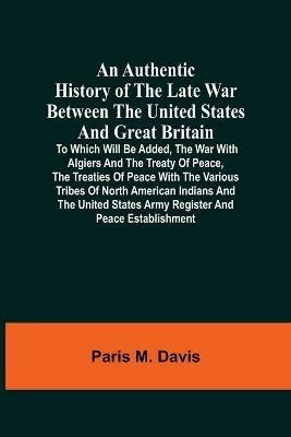An Authentic History Of The Late War Between The United States And Great Britain: To Which Will Be Added, The War With Algiers And The Treaty Of Peace, The Treaties Of Peace With The Various Tribes Of North American Indians And The United States Army Register And Peace Establishment - Paris M Davis - cover