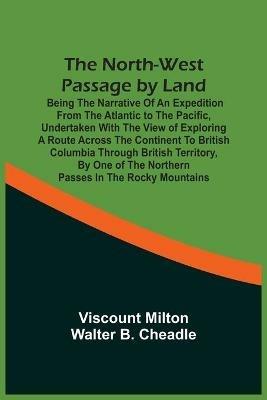 The North-West Passage By Land: Being The Narrative Of An Expedition From The Atlantic To The Pacific, Undertaken With The View Of Exploring A Route Across The Continent To British Columbia Through British Territory, By One Of The Northern Passes In The Rocky Mountains - Viscount Milton - cover