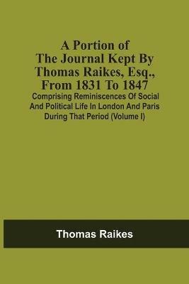 A Portion Of The Journal Kept By Thomas Raikes, Esq., From 1831 To 1847: Comprising Reminiscences Of Social And Political Life In London And Paris During That Period (Volume I) - Thomas Raikes - cover
