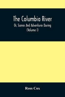 The Columbia River, Or, Scenes And Adventures During A Residence Of Six Years On The Western Side Of The Rocky Mountains Among Various Tribes Of Indians Hitherto Unknown: Together With A Journey Across The American Continent (Volume I) - Ross Cox - cover