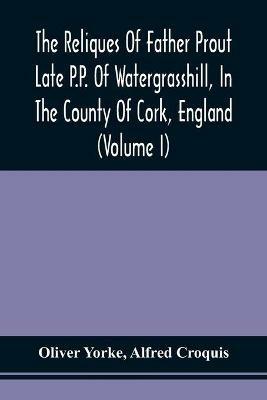 The Reliques Of Father Prout Late P.P. Of Watergrasshill, In The County Of Cork, England (Volume I) - Oliver Yorke,Alfred Croquis - cover