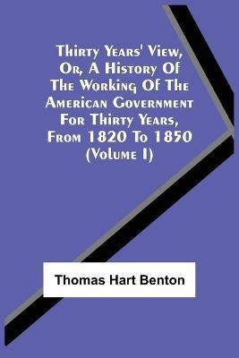 Thirty Years' View, Or, A History Of The Working Of The American Government For Thirty Years, From 1820 To 1850 (Volume I) - Thomas Hart Benton - cover