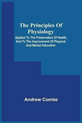 The Principles Of Physiology; Applied To The Preservation Of Health, And To The Improvement Of Physical And Mental Education - Andrew Combe - cover
