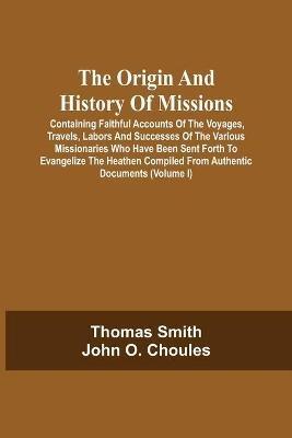 The Origin And History Of Missions: Containing Faithful Accounts Of The Voyages, Travels, Labors And Successes Of The Various Missionaries Who Have Been Sent Forth To Evangelize The Heathen Compiled From Authentic Documents; Forming A Complete Missionary Repository; Illustrated By Numerous E - Thomas Smith,John O Choules - cover